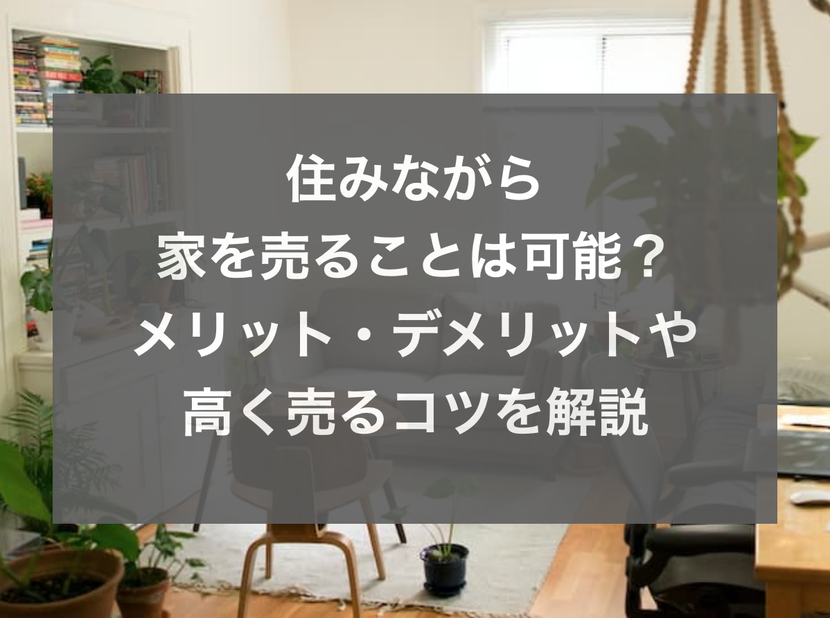 住みながら家を売ることは可能?メリット・デメリットや高く売るコツを解説